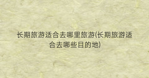 长期旅游适合去哪里旅游(长期旅游适合去哪些目的地)