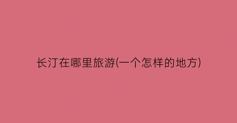 长汀在哪里旅游(一个怎样的地方)