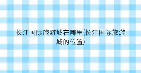 长江国际旅游城在哪里(长江国际旅游城的位置)