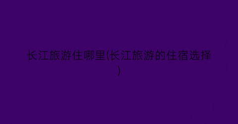长江旅游住哪里(长江旅游的住宿选择)