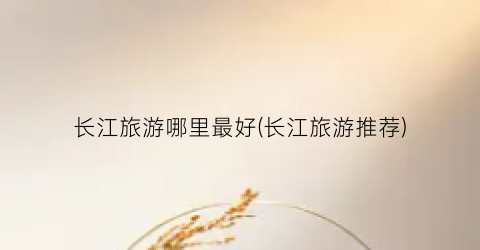 长江旅游哪里最好(长江旅游推荐)