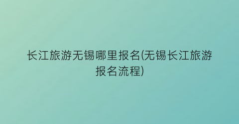 长江旅游无锡哪里报名(无锡长江旅游报名流程)