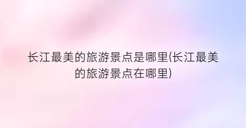 长江最美的旅游景点是哪里(长江最美的旅游景点在哪里)