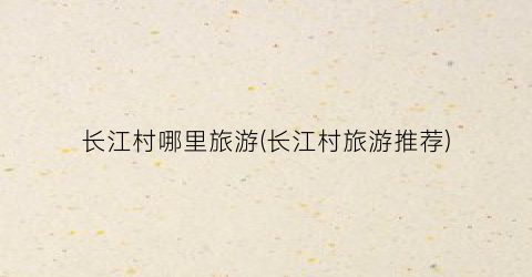 长江村哪里旅游(长江村旅游推荐)