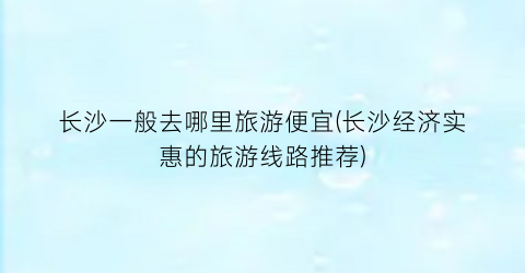 长沙一般去哪里旅游便宜(长沙经济实惠的旅游线路推荐)