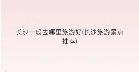长沙一般去哪里旅游好(长沙旅游景点推荐)