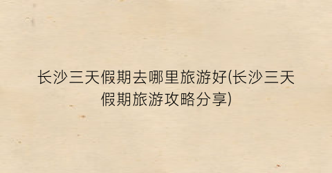 长沙三天假期去哪里旅游好(长沙三天假期旅游攻略分享)