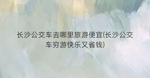 长沙公交车去哪里旅游便宜(长沙公交车穷游快乐又省钱)