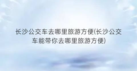 长沙公交车去哪里旅游方便(长沙公交车能带你去哪里旅游方便)