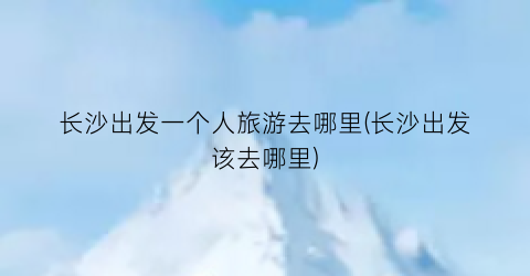 长沙出发一个人旅游去哪里(长沙出发该去哪里)