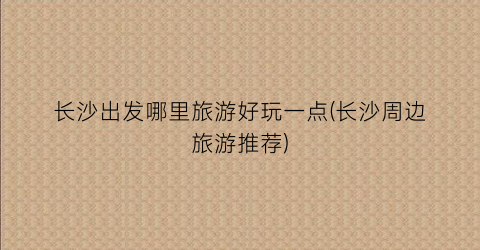 长沙出发哪里旅游好玩一点(长沙周边旅游推荐)