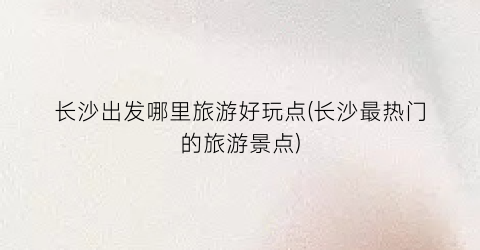 长沙出发哪里旅游好玩点(长沙最热门的旅游景点)