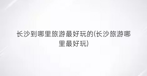长沙到哪里旅游最好玩的(长沙旅游哪里最好玩)