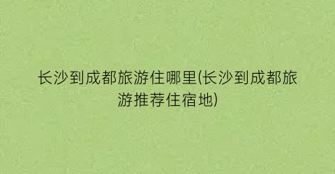长沙到成都旅游住哪里(长沙到成都旅游推荐住宿地)