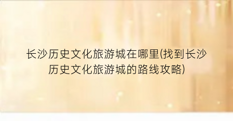 长沙历史文化旅游城在哪里(找到长沙历史文化旅游城的路线攻略)
