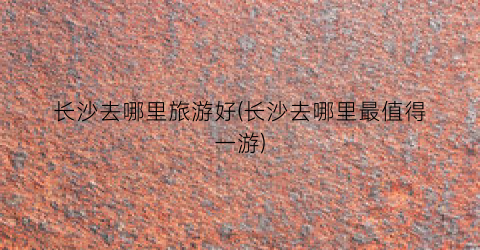 长沙去哪里旅游好(长沙去哪里最值得一游)