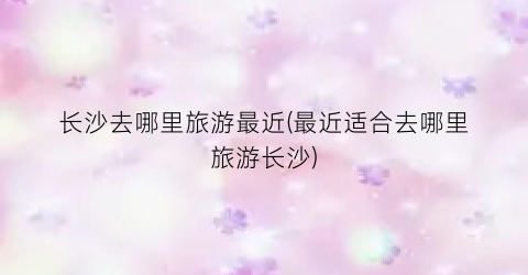 长沙去哪里旅游最近(最近适合去哪里旅游长沙)