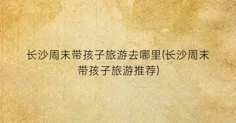 长沙周末带孩子旅游去哪里(长沙周末带孩子旅游推荐)
