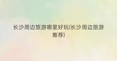长沙周边旅游哪里好玩(长沙周边旅游推荐)