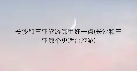 长沙和三亚旅游哪里好一点(长沙和三亚哪个更适合旅游)
