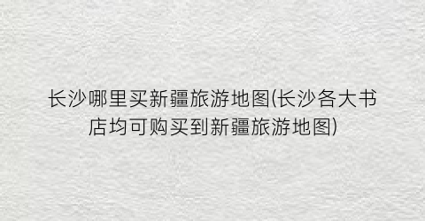 长沙哪里买新疆旅游地图(长沙各大书店均可购买到新疆旅游地图)