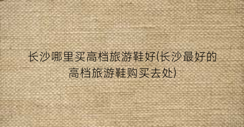 长沙哪里买高档旅游鞋好(长沙最好的高档旅游鞋购买去处)