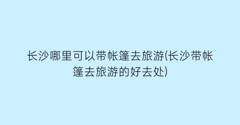 长沙哪里可以带帐篷去旅游(长沙带帐篷去旅游的好去处)