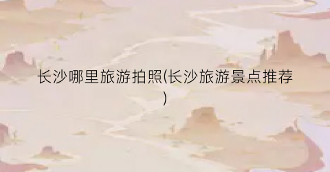 长沙哪里旅游拍照(长沙旅游景点推荐)