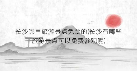 长沙哪里旅游景点免票的(长沙有哪些旅游景点可以免费参观呢)