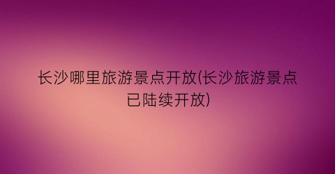 长沙哪里旅游景点开放(长沙旅游景点已陆续开放)