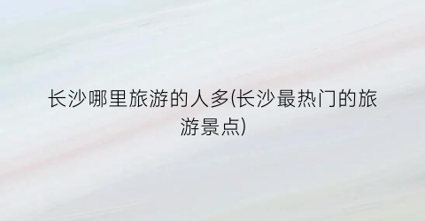 长沙哪里旅游的人多(长沙最热门的旅游景点)