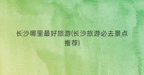 长沙哪里最好旅游(长沙旅游必去景点推荐)