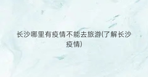 长沙哪里有疫情不能去旅游(了解长沙疫情)