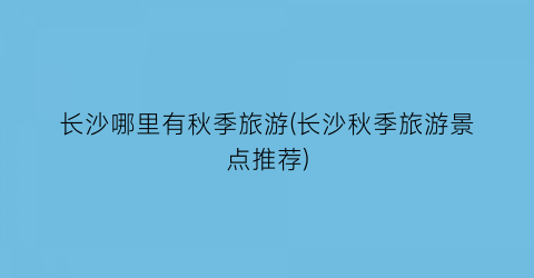 长沙哪里有秋季旅游(长沙秋季旅游景点推荐)