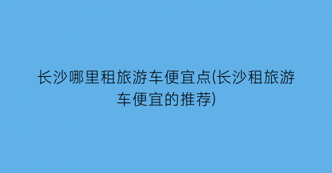长沙哪里租旅游车便宜点(长沙租旅游车便宜的推荐)