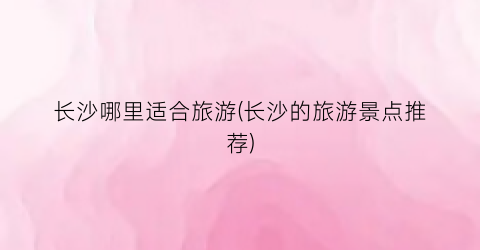 长沙哪里适合旅游(长沙的旅游景点推荐)