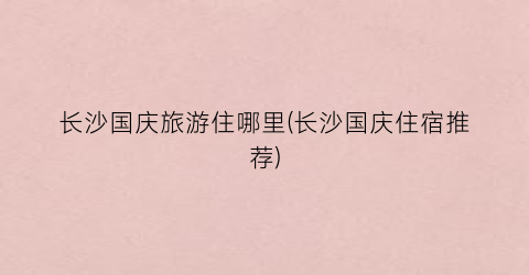 长沙国庆旅游住哪里(长沙国庆住宿推荐)