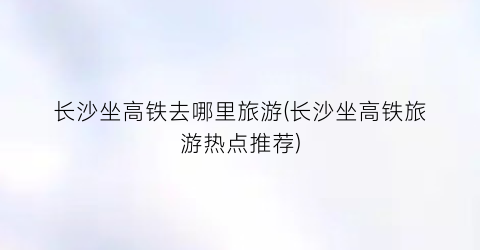 长沙坐高铁去哪里旅游(长沙坐高铁旅游热点推荐)
