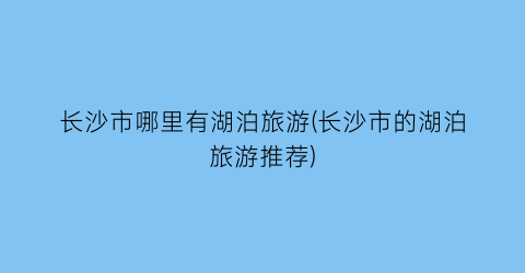 长沙市哪里有湖泊旅游(长沙市的湖泊旅游推荐)