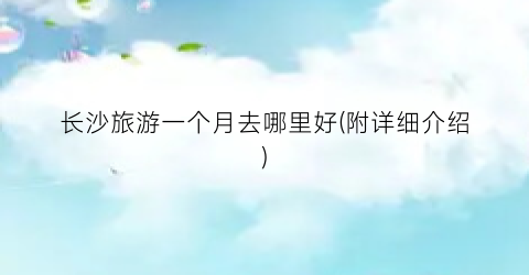 长沙旅游一个月去哪里好(附详细介绍)
