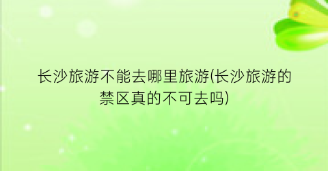 长沙旅游不能去哪里旅游(长沙旅游的禁区真的不可去吗)