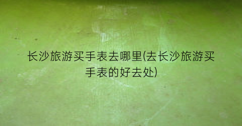 长沙旅游买手表去哪里(去长沙旅游买手表的好去处)