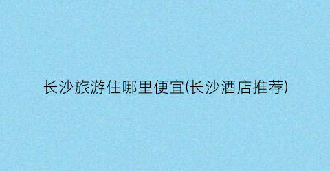 长沙旅游住哪里便宜(长沙酒店推荐)