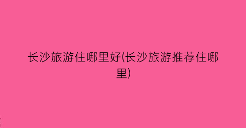 长沙旅游住哪里好(长沙旅游推荐住哪里)