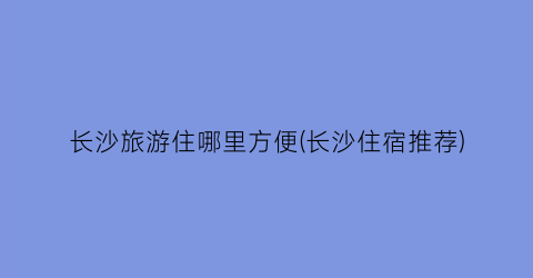 长沙旅游住哪里方便(长沙住宿推荐)