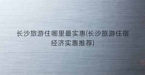 长沙旅游住哪里最实惠(长沙旅游住宿经济实惠推荐)