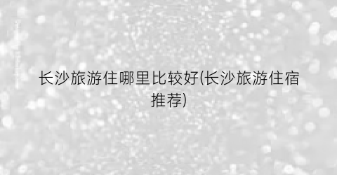 长沙旅游住哪里比较好(长沙旅游住宿推荐)