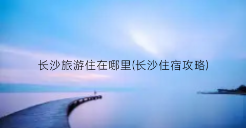 长沙旅游住在哪里(长沙住宿攻略)