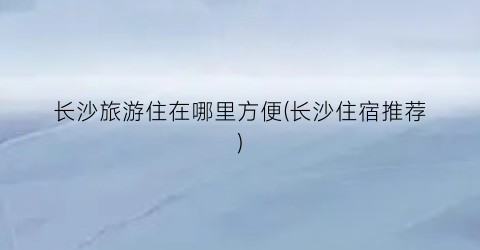 长沙旅游住在哪里方便(长沙住宿推荐)