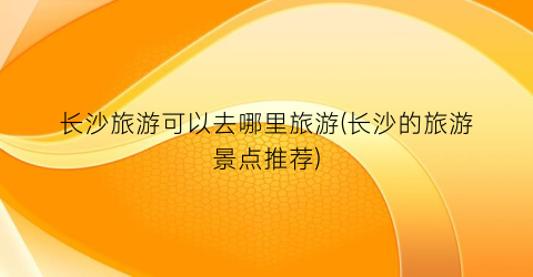 长沙旅游可以去哪里旅游(长沙的旅游景点推荐)